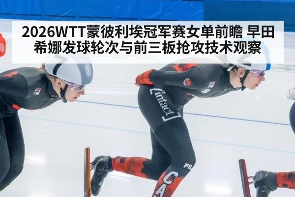 2026WTT蒙彼利埃冠军赛女单前瞻 早田希娜发球轮次与前三板抢攻技术观察